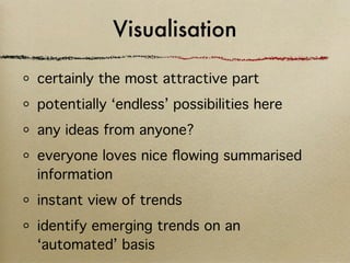 Visualisation

certainly the most attractive part
potentially ‘endless’ possibilities here
any ideas from anyone?
everyone loves nice ﬂowing summarised
information
instant view of trends
identify emerging trends on an
‘automated’ basis
 