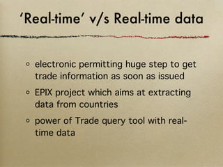 ‘Real-time’ v/s Real-time data


  electronic permitting huge step to get
  trade information as soon as issued
  EPIX project which aims at extracting
  data from countries
  power of Trade query tool with real-
  time data
 