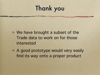 Thank you


We have brought a subset of the
Trade data to work on for those
interested
A good prototype would very easily
ﬁnd its way onto a proper product
 