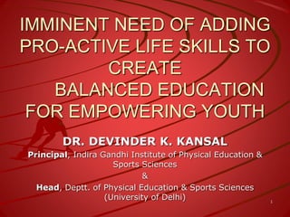 IMMINENT NEED OF ADDING
PRO-ACTIVE LIFE SKILLS TO
CREATE
BALANCED EDUCATION
FOR EMPOWERING YOUTH
DR. DEVINDER K. KANSAL
Principal, Indira Gandhi Institute of Physical Education &
Sports Sciences
&
Head, Deptt. of Physical Education & Sports Sciences
(University of Delhi) 1
 