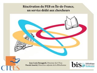 Réactivation du PEB en Île-de-France,
un service dédié aux chercheurs
Jean-Louis Baraggioli, Directeur du CTLes
Pascale Issartel, Directrice-adjointe de la BISorbonne
 