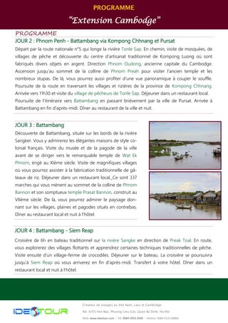 PROGRAMME 
“Extension Cambodge” 
PROGRAMME 
JOUR 2 : Phnom Penh - Battambang via Kompong Chhnang et Pursat 
Départ par la route nationale n°5 qui longe la rivière Tonle Sap. En chemin, visite de mosquées, de villages de pêche et découverte du centre d’artisanat traditionnel de Kompong Luong où sont fabriqués divers objets en argent. Direction Phnom Oudong, ancienne capitale du Cambodge. Ascension jusqu’au sommet de la colline de Phnom Preah pour visiter l'ancien temple et les nombreux stupas. De là, vous pourrez aussi profiter d’une vue panoramique à couper le souffle. Poursuite de la route en traversant les villages et rizières de la province de Kompong Chhnang. Arrivée vers 11h30 et visite du village de pêcheurs de Tonle Sap. Déjeuner dans un restaurant local. 
Poursuite de l’itinéraire vers Battambang en passant brièvement par la ville de Pursat. Arrivée à Battambang en fin d’après-midi. Dîner au restaurant de la ville et nuit. 
JOUR 4 : Battambang - Siem Reap 
Croisière de 6h en bateau traditionnel sur la rivière Sangke en direction de Preak Toal. En route, vous explorerez des villages flottants et apprendrez certaines techniques traditionnelles de pêche. Visite ensuite d’un village-ferme de crocodiles. Déjeuner sur le bateau. La croisière se poursuivra jusqu’à Siem Reap où vous arriverez en fin d'après-midi. Transfert à votre hôtel. Dîner dans un restaurant local et nuit à l'hôtel. 
Créateur de voyages au Viet Nam, Laos et Cambodge 
Ad: 9/65 Van Bao, Phuong Lieu Giai, Quan Ba Dinh, Ha Noi 
Web: www.ideotour.com ǀ Tél: 0084 3935 2690 ǀ Hotline: 0084 9123 68866 
JOUR 3 : Battambang 
Découverte de Battambang, située sur les bords de la rivière Sangker. Vous y admirerez les élégantes maisons de style co- lonial français. Visite du musée et de la pagode de la ville avant de se diriger vers le remarquable temple de Wat Ek Phnom, érigé au XIème siècle. Visite de magnifiques villages où vous pourrez assister à la fabrication traditionnelle de gâ- teaux de riz. Déjeuner dans un restaurant local. Ce sont 337 marches qui vous mènent au sommet de la colline de Phnom Bannon et son somptueux temple Prasat Bannon, construit au VIIème siècle. De là, vous pourrez admirer le paysage don- nant sur les villages, plaines et pagodes situés en contrebas. Dîner au restaurant local et nuit à l'hôtel.  