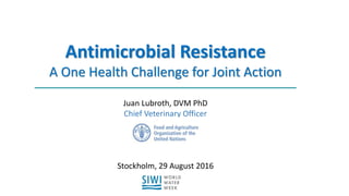 Antimicrobial Resistance
A One Health Challenge for Joint Action
Juan Lubroth, DVM PhD
Chief Veterinary Officer
Stockholm, 29 August 2016
 