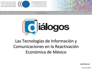 Las Tecnologías de Información y Comunicaciones en la Reactivación Económica de México Judith Mariscal 16 Junio 2010 