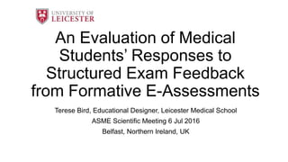 An Evaluation of Medical
Students’ Responses to
Structured Exam Feedback
from Formative E-Assessments
Terese Bird, Educational Designer, Leicester Medical School
ASME Scientific Meeting 6 Jul 2016
Belfast, Northern Ireland, UK
 