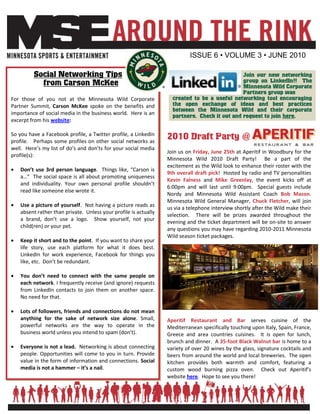ISSUE 6 • VOLUME 3 • JUNE 2010

         Social Networking Tips                                                               Join our new networking
           from Carson McKee                                                                  group on LinkedIn!! The
                                                                                              Minnesota Wild Corporate
                                                                                              Partners group was
For those of you not at the Minnesota Wild Corporate               created to be a useful networking tool encouraging
Partner Summit, Carson McKee spoke on the benefits and             the open exchange of ideas and best practices
                                                                   between the Minnesota Wild and their corporate
importance of social media in the business world. Here is an
                                                                   partners. Check it out and request to join here.
excerpt from his website:

So you have a Facebook profile, a Twitter profile, a LinkedIn
profile. Perhaps some profiles on other social networks as
                                                                 2010 Draft Party @
well. Here’s my list of do’s and don’ts for your social media
                                                                 Join us on Friday, June 25th at Aperitif in Woodbury for the
profile(s):
                                                                 Minnesota Wild 2010 Draft Party! Be a part of the
                                                                 excitement as the Wild look to enhance their roster with the
   Don’t use 3rd person language. Things like, “Carson is
                                                                 9th overall draft pick! Hosted by radio and TV personalities
   a…” The social space is all about promoting uniqueness
                                                                 Kevin Falness and Mike Greenlay, the event kicks off at
   and individuality. Your own personal profile shouldn’t
                                                                 6:00pm and will last until 9:00pm. Special guests include
   read like someone else wrote it.
                                                                 Nordy and Minnesota Wild Assistant Coach Bob Mason.
                                                                 Minnesota Wild General Manager, Chuck Fletcher, will join
   Use a picture of yourself. Not having a picture reads as
                                                                 us via a telephone interview shortly after the Wild make their
   absent rather than private. Unless your profile is actually
                                                                 selection. There will be prizes awarded throughout the
   a brand, don’t use a logo. Show yourself, not your
                                                                 evening and the ticket department will be on-site to answer
   child(ren) or your pet.
                                                                 any questions you may have regarding 2010-2011 Minnesota
                                                                 Wild season ticket packages.
   Keep it short and to the point. If you want to share your
   life story, use each platform for what it does best.
   LinkedIn for work experience, Facebook for things you
   like, etc. Don’t be redundant.

   You don’t need to connect with the same people on
   each network. I frequently receive (and ignore) requests
   from LinkedIn contacts to join them on another space.
   No need for that.

   Lots of followers, friends and connections do not mean
   anything for the sake of network size alone. Small,           Aperitif Restaurant and Bar serves cuisine of the
   powerful networks are the way to operate in the               Mediterranean specifically touching upon Italy, Spain, France,
   business world unless you intend to spam (don’t).             Greece and area countries cuisines. It is open for lunch,
                                                                 brunch and dinner. A 35-foot Black Walnut bar is home to a
   Everyone is not a lead. Networking is about connecting        variety of over 20 wines by the glass, signature cocktails and
   people. Opportunities will come to you in turn. Provide       beers from around the world and local breweries. The open
   value in the form of information and connections. Social      kitchen provides both warmth and comfort, featuring a
   media is not a hammer – it’s a nail.                          custom wood burning pizza oven. Check out Aperitif’s
                                                                 website here. Hope to see you there!
 