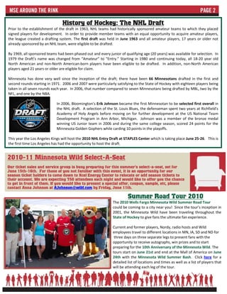 History of Hockey: The NHL Draft
Prior to the establishment of the draft in 1963, NHL teams had historically sponsored amateur teams to which they placed
signed players for development. In order to provide member teams with an equal opportunity to acquire amateur players,
the league created a drafting system. The first draft was held in June 1963 and all amateur players, 17 years or older not
already sponsored by an NHL team, were eligible to be drafted.

By 1969, all sponsored teams had been phased out and every junior of qualifying age (20 years) was available for selection. In
1979 the Draft’s name was changed from “Amateur” to “Entry.” Starting in 1980 and continuing today, all 18-20 year old
North American and non-North American-born players have been eligible to be drafted. In addition, non-North American
players aged 21 years or older are eligible for claim.

Minnesota has done very well since the inception of the draft; there have been 66 Minnesotans drafted in the first and
second rounds starting in 1971. 2006 and 2007 were particularly satisfying to the State of Hockey with eighteen players being
taken in all seven rounds each year. In 2006, that number compared to seven Minnesotans being drafted by MBL, two by the
NFL, and one by the NBA.

                             In 2006, Bloomington’s Erik Johnson became the first Minnesotan to be selected first overall in
                             the NHL draft. A selection of the St. Louis Blues, the defenseman spent two years at Richfield’s
                             Academy of Holy Angels before moving on for further development at the US National Team
                             Development Program in Ann Arbor, Michigan. Johnson was a member of the bronze medal
                             winning US Junior team in 2006 and during the same college season, scored 24 points for the
                             Minnesota Golden Gophers while carding 10 points in the playoffs.

This year the Los Angeles Kings will host the 2010 NHL Entry Draft at STAPLES Center which is taking place June 25-26. This is
the first time Los Angeles has had the opportunity to host the draft.


2010-11 Minnesota Wild Select-A-Seat
Our ticket sales and service group is busy preparing for this summer's select-a-seat, set for
June 15th-16th. For those of you not familiar with this event, it is an opportunity for our
season ticket holders to come down to Xcel Energy Center to relocate or add season tickets to
their account. We are expecting 750 attendees each night and would like to offer you the chance
to get in front of them. If you would like to present a special offer, coupon, sample, etc, please
contact Anna Johnson at AJohnson@wild.com by Friday, June 11th.

                                                                       Summer Road Tour 2010
                                                              The 2010 Wells Fargo Minnesota Wild Summer Road Tour
                                                              could be coming to a city near you! Since the tour’s inception in
                                                              2001, the Minnesota Wild have been traveling throughout the
                                                              State of Hockey to give fans the ultimate fan experience.

                                                              Current and former players, Nordy, radio hosts and Wild
                                                              employees travel to different locations in MN, IA, SD and ND for
                                                               three days on three separate legs to present fans with the
                                                              opportunity to receive autographs, win prizes and to start
                                                              preparing for the 10th Anniversary of the Minnesota Wild. The
                                                              tours start on June 21st and end at the Mall of America on June
                                                              24th with the Minnesota Wild Summer Bash. Click here for a
                                                              detailed list of locations and times as well as a list of players that
                                                              will be attending each leg of the tour.
 