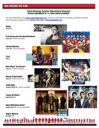 Xcel Energy Center Upcoming Events
                              Events highlighted in red have suites available!

For more information, visit www.xcelenergycenter.com. If you are interested in purchasing a suite for one of the
upcoming events, please contact Kathleen Borschke at kborschke@wild.com.


Sting
June 21



Tom Petty and the Heartbreakers
June 22 – Suites Available



Carlos Santana
June 30 – Suites Available



Tool
July 1



Star Wars: In Concert
July 11 - Suites Available



Simon & Garfunkel
July 12 - Suites Available


Lady Gaga
August 30 & 31 - Suites Available



Jonas Brothers
September 8



Dave Matthews Band
September 15 – Suites Available


Roger Waters
October 27
 