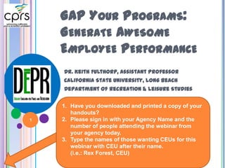 1
GAP YOUR PROGRAMS:
GENERATE AWESOME
EMPLOYEE PERFORMANCE
Dr. Keith Fulthorp, Assistant Professor
California State University, Long Beach
Department of Recreation & Leisure Studies
1. Have you downloaded and printed a copy of your
handouts?
2. Please sign in with your Agency Name and the
number of people attending the webinar from
your agency today.
3. Type the names of those wanting CEUs for this
webinar with CEU after their name.
(i.e.: Rex Forest, CEU)
 