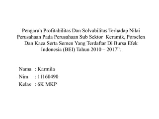 Nama : Karmila
Nim : 11160490
Kelas : 6K MKP
Pengaruh Profitabilitas Dan Solvabilitas Terhadap Nilai
Perusahaan Pada Perusahaan Sub Sektor Keramik, Porselen
Dan Kaca Serta Semen Yang Terdaftar Di Bursa Efek
Indonesia (BEI) Tahun 2010 – 2017”.
 