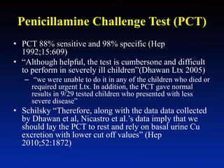 Penicillamine Challenge Test (PCT)
• PCT 88% sensitive and 98% specific (Hep
1992;15:609)
• “Although helpful, the test is cumbersone and difficult
to perform in severely ill children”(Dhawan Ltx 2005)
– “we were unable to do it in any of the children who died or
required urgent Ltx. In addition, the PCT gave normal
results in 9/29 tested children who presented with less
severe disease”
• Schilsky “Therefore, along with the data data collected
by Dhawan et al, Nicastro et al.’s data imply that we
should lay the PCT to rest and rely on basal urine Cu
excretion with lower cut off values” (Hep
2010;52:1872)
 