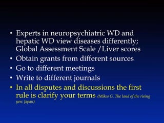 • Experts in neuropsychiatric WD and
hepatic WD view diseases differently;
Global Assessment Scale /Liver scores
• Obtain grants from different sources
• Go to different meetings
• Write to different journals
• In all disputes and discussions the first
rule is clarify your terms (Mikes G. The land of the rising
yen: Japan)
 
