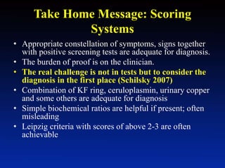 Take Home Message: Scoring
Systems
• Appropriate constellation of symptoms, signs together
with positive screening tests are adequate for diagnosis.
• The burden of proof is on the clinician.
• The real challenge is not in tests but to consider the
diagnosis in the first place (Schilsky 2007)
• Combination of KF ring, ceruloplasmin, urinary copper
and some others are adequate for diagnosis
• Simple biochemical ratios are helpful if present; often
misleading
• Leipzig criteria with scores of above 2-3 are often
achievable
 