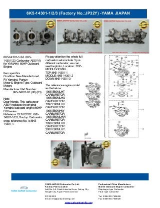 6K5-14301-1/2/3 (Factory No.:JP32Y) -YAMA JIAPAN
www.carburetormfg.com
YAMA JIAPAN Carburetor Co.,Ltd. Professional China Manufacture
Factory Plant Location Marine Outboard Engine Carburetor
Add:No.A-6, Qiaoli Industrial Area, Fuding City,
Ningde City, Fujian Province,China
Diaphragm-type Carburetor
Float -type Carburetor
ZIP:352000 Tel: 0086-593-7806626
Email: info@carburetormfg.com Fax: 0086-593-7806626
6K5-14301-1-2-3 6K5-
14301123 Carburetor ASSY fit
for YAMAHA 60HP Outboard
Engine
Item specifics
Condition:New Manufactured
Fit Yamaha, Parsun
Motor & Engine Type: Outboard
Motors
Manufacturer Part Number:
6K5-14301-10 (00) (03)
Note:
Dear friends, This carburetor
ASSY replaces the original
Yamaha outboard engine 60HP
E60 series.
Referance OEM CODE: 6K5-
14301-1/2/3,The top Carburetor
cross reference No. Is 6K5-
14301-1.
Pls pay attention the whole full
carburetor sets include 3 pcs
different carburetor, we can
see the photo, Location: TOP-
MIDDLE-DOWN
TOP:6K5-14301-1
MIDDLE: 6K5-14301-2
DOWN:6K5-14301-3
The referance engine model
as the below:
1995 E60MLHT
CARBURETOR
1996 E60MLHU
CARBURETOR
1997 E60MLHV
CARBURETOR
1998 E60MHW
CARBURETOR
1998 E60MLHW
CARBURETOR
1999 E60MLHX
CARBURETOR
2000 E60MLHY
CARBURETOR
 