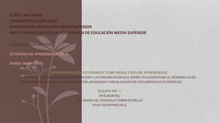 CURSO NACIONAL
FORMACIÓN DISCIPLINAR
DOCENTES DE EDUCACIÓN MEDIA SUPERIOR
INSTITUCIONES DE EDUCACIÓN PÚBLICA DE EDUCACIÓN MEDIA SUPERIOR
CURSO: INFORMÁTICA
ACTIVIDAD DE APRENDIZAJE NO. 4
BASES DE DATOS
DESEMPEÑOS DEL ESTUDIANTE COMO RESULTADO DE APRENDIZAJE:
- EMPLEA LAS TECNOLOGÍAS DE LA INFORMACIÓN Y LA COMUNICACIÓN QUE SERÁN UTILIZADAS PARA EL DESARROLLO DE
HABILIDADES DIGITALES EN LA INVESTIGACIÓN, BÚSQUEDA Y SOCIALIZACIÓN DE DOCUMENTOS ELECTRÓNICOS.
EQUIPO NO. 1
INTEGRANTES:
LUZ MARÍA DEL CONSUELO TOBÓN ESTRELLA
FELIX TOLENTINO CRUZ
 