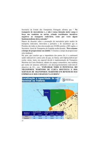 10
Secretario de Estado dos Transportes Português afirmou que “ No
transporte de mercadorias (…) não é nossa intenção meter carga à
força nos comboios ou navios, criando exorbitantes incentivos
negativos ao transporte rodoviário, como por vezes algum
fundamentalismo deixa entender”
Depois de dissertar sobre a arrumação da mercadoria pelos modos de
transporte rodoviário, ferroviário e portuário e de reconhecer que os
Pirenéus são todos os dias atravessados por 20.000 camiões e 400 vagões, o
Secretário Geral de Transportes de Espanha acaba dizendo. “Pero estamos
a tiempo de proporcionar un câmbio.”( Estamos a tempo de proporcionar
uma mudança)
Há, pois, que concluir que a importância dos portos foi, é e continuará
sendo indiscutível e estou certo de que, no futuro, será imprescindível por
razões várias, muito em especial devido à implementação do Transporte
Marítimo de Curta Distância, adentro do espaço comunitário, mas também
por razões de natureza ambiental e de descongestionamento rodoviário.É
objectivo da EU., cito: “EXPLORAR TODO O POTENCIAL DO
TRANSPORTE MARÍTIMO DE CURTA DISTÂNCIA E DOS
SERVIÇOS DE TRANSPORTE MARÍTIMO EM BENEFICIO DAS
EMPRESAS E DOS CIDADÃOS NA EUROPA”.
 