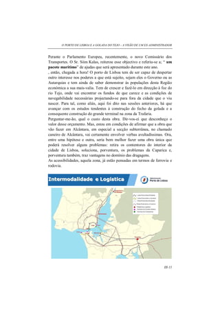 O PORTO DE LISBOA E A GOLADA DO TEJO – A VISÃO DE UM EX-ADMINISTRADOR
III-11
Perante o Parlamento Europeu, recentemente, o novo Comissário dos
Transportes. O Sr. Siim Kalas, reiterou esse objectivo e referiu-se a; “ um
pacote marítimo” de ajudas que será apresentado durante este ano.
, então, chegada a hora! O porto de Lisboa tem de ser capaz de despertar
outro interesse nos poderes a que está sujeito, sejam eles o Governo ou as
Autarquias e tem ainda de saber demonstrar às populações desta Região
económica a sua mais-valia. Tem de crescer e fazê-lo em direcção à foz do
rio Tejo, onde vai encontrar os fundos de que carece e as condições de
navegabilidade necessárias projectando-se para fora da cidade que o viu
nascer. Para tal, como aliás, aqui foi dito nas sessões anteriores, há que
avançar com os estudos tendentes á construção do fecho da golada e a
consequente construção do grande terminal na zona da Trafaria.
Perguntar-me-ão, qual o custo desta obra. Dir-vos-ei que desconheço o
valor desse orçamento. Mas, estou em condições de afirmar que a obra que
vão fazer em Alcântara, em especial a secção subterrânea, no chamado
caneiro de Alcântara, vai certamente envolver verbas avultadíssimas. Ora,
entre uma hipótese e outra, seria bem melhor fazer uma obra única que
poderá resolver alguns problemas: retira os contentores do interior da
cidade de Lisboa, soluciona, porventura, os problemas da Caparica e,
porventura também, traz vantagens no domínio das dragagens.
As acessibilidades, aquela zona, já estão pensadas em termos de ferrovia e
rodovia.
 