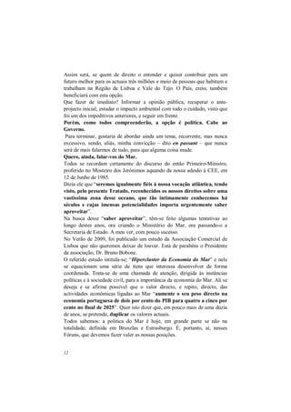12
Assim será, se quem de direito o entender e quiser contribuir para um
futuro melhor para os actuais três milhões e meio de pessoas que habitam e
trabalham na Região de Lisboa e Vale do Tejo. O País, creio, também
beneficiará com esta opção.
Que fazer de imediato? Informar a opinião pública, recuperar o ante-
projecto inicial, estudar o impacto ambiental com todo o cuidado, visto que
foi um dos impeditivos anteriores, e seguir em frente.
Porém, como todos compreenderão, a opção é política. Cabe ao
Governo.
Para terminar, gostaria de abordar ainda um tema, recorrente, mas nunca
excessivo, sendo, aliás, minha convicção – dito en passant – que nunca
será de mais falarmos de tudo, para que alguma coisa mude.
Quero, ainda, falar-vos do Mar.
Todos se recordam certamente do discurso do então Primeiro-Ministro,
proferido no Mosteiro dos Jerónimos aquando da nossa adesão à CEE, em
12 de Junho de 1985.
Dizia ele que “seremos igualmente fiéis à nossa vocação atlântica, tendo
visto, pelo presente Tratado, reconhecidos os nossos direitos sobre uma
vastíssima zona desse oceano, que tão intimamente conhecemos há
séculos e cujas imensas potencialidades importa urgentemente saber
aproveitar”.
Na busca desse “saber aproveitar”, têm-se feito algumas tentativas ao
longo destes anos, ora criando o Ministério do Mar, ora passando-o a
Secretaria de Estado. A meu ver, com pouco sucesso.
No Verão de 2009, foi publicado um estudo da Associação Comercial de
Lisboa que não queremos deixar de louvar. Está de parabéns o Presidente
da associação, Dr. Bruno Bobone.
O referido estudo intitula-se; “Hipercluster da Economia do Mar” e nele
se equacionam uma série de itens que interessa desenvolver de forma
coordenada. Trata-se de uma chamada de atenção, dirigida às instâncias
políticas e à sociedade civil, para a importância da economia do Mar. Ali se
deseja e se afirma possível que o valor directo, e repito, directo, das
actividades económicas ligadas ao Mar “aumente o seu peso directo na
economia portuguesa de dois por cento do PIB para quatro a cinco por
cento no final de 2025”. Quer isto dizer que, em pouco mais de uma dúzia
de anos, se pretende, duplicar os valores actuais.
Todos sabemos: a politica do Mar é hoje, em grande parte se não na
totalidade, definida em Bruxelas e Estrasburgo. É, portanto, aí, nesses
Fóruns, que devemos fazer valer as nossas posições.
 