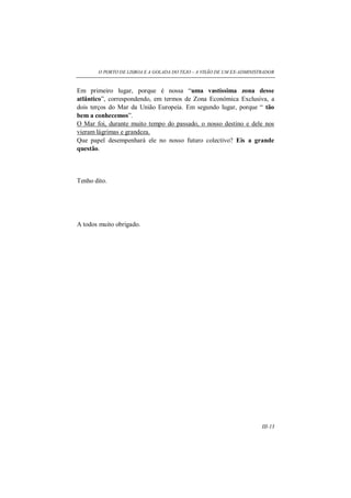 O PORTO DE LISBOA E A GOLADA DO TEJO – A VISÃO DE UM EX-ADMINISTRADOR
III-13
Em primeiro lugar, porque é nossa “uma vastíssima zona desse
atlântico”, correspondendo, em termos de Zona Económica Exclusiva, a
dois terços do Mar da União Europeia. Em segundo lugar, porque “ tão
bem a conhecemos”.
O Mar foi, durante muito tempo do passado, o nosso destino e dele nos
vieram lágrimas e grandeza.
Que papel desempenhará ele no nosso futuro colectivo? Eis a grande
questão.
Tenho dito.
A todos muito obrigado.
 