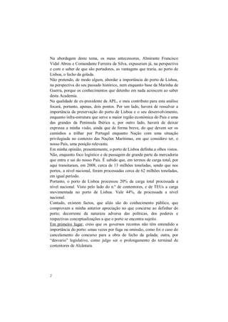 2
Na abordagem deste tema, os meus antecessores, Almirante Francisco
Vidal Abreu e Comandante Ferreira da Silva, expuseram já, na perspectiva
e com o saber de que são portadores, as vantagens que traria, ao porto de
Lisboa, o fecho da golada.
Não pretendo, de modo algum, abordar a importância do porto de Lisboa,
na perspectiva do seu passado histórico, nem enquanto base da Marinha de
Guerra, porque os conhecimentos que detenho em nada acrescem ao saber
desta Academia.
Na qualidade de ex-presidente da APL, o meu contributo para esta análise
focará, portanto, apenas, dois pontos. Por um lado, haverá de ressalvar a
importância da preservação do porto de Lisboa e o seu desenvolvimento,
enquanto infra-estrutura que serve a maior região económica do Pais e uma
das grandes da Península Ibérica e, por outro lado, haverá de deixar
expressa a minha visão, ainda que de forma breve, do que devem ser os
caminhos a trilhar por Portugal enquanto Nação com uma situação
privilegiada no contexto das Nações Marítimas, em que considero ter, o
nosso País, uma posição relevante.
Em minha opinião, presentemente, o porto de Lisboa definha a olhos vistos.
Não, enquanto foco logístico e de passagem de grande parte da mercadoria
que entra e sai do nosso País. É sabido que, em termos de carga total, por
aqui transitaram, em 2008, cerca de 13 milhões toneladas, sendo que nos
portos, a nível nacional, foram processadas cerca de 62 milhões toneladas,
em igual período.
Portanto, o porto de Lisboa processou 20% da carga total processada a
nível nacional. Visto pelo lado do n.º de contentores, e de TEUs a carga
movimentada no porto de Lisboa. Vale 44%, da processada a nível
nacional.
Contudo, existem factos, que aliás são do conhecimento público, que
comprovam a minha anterior apreciação no que concerne ao definhar do
porto; decorrente da natureza adversa das políticas, dos poderes e
respectivas conceptualizações a que o porto se encontra sujeito.
Em primeiro lugar, creio que os governos recentes não têm entendido a
importância do porto: umas vezes por fuga ou omissão, como foi o caso do
cancelamento do concurso para a obra do fecho da golada; outra, por
“desvario” legislativo, como julgo ser o prolongamento do terminal de
contentores de Alcântara.
 