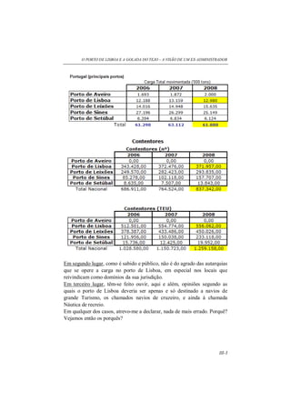 O PORTO DE LISBOA E A GOLADA DO TEJO – A VISÃO DE UM EX-ADMINISTRADOR
III-3
Em segundo lugar, como é sabido e público, não é do agrado das autarquias
que se opere a carga no porto de Lisboa, em especial nos locais que
reivindicam como domínios da sua jurisdição.
Em terceiro lugar, têm-se feito ouvir, aqui e além, opiniões segundo as
quais o porto de Lisboa deveria ser apenas e só destinado a navios de
grande Turismo, os chamados navios de cruzeiro, e ainda à chamada
Náutica de recreio.
Em qualquer dos casos, atrevo-me a declarar, nada de mais errado. Porquê?
Vejamos então os porquês?
 
