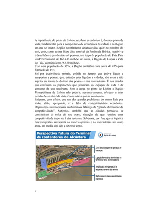 4
A importância do porto de Lisboa, no plano económico é, do meu ponto de
vista, fundamental para a competitividade económica da cidade e da Região
em que se insere. Região notoriamente desenvolvida, quer no contexto do
país, quer, como acima ficou dito, ao nível da Península Ibérica. Aqui vive
três milhões e quinhentos mil pessoas, um terço da população do País. Para
um PIB Nacional de 166.433 milhões de euros, a Região de Lisboa e Vale
do Tejo, contribui com75.550 milhões.
Com uma população de 33%, a Região contribui com cerca de 45% para
formação do PIB.
Sei por experiência própria, colhida no tempo que estive ligado a
aeroportos e portos, que, estando estes ligados a cidades, são estas e não
aqueles os locais de destino das pessoas e das mercadorias. É nas cidades
que confluem as populações que procuram os espaços de vida e de
consumo de que usufruem. Sem a carga no porto de Lisboa a Região
Metropolitana de Lisboa não poderia, necessariamente, oferecer a estas
populações o nível de vida e bem-estar a que as acostumou.
Sabemos, com efeito, que um dos grandes problemas do nosso País, por
todos, aliás, apregoado, é a falta de competitividade económica.
Organismos internacionais credenciados falam já de “grande diferencial de
competitividade”. Sabemos, também, que as cidades portuárias se
constituíram á volta do seu porto, situação de que resultou uma
competitividade superior à das restantes. Sabemos, por fim, que a logística
dos transportes acrescenta às matérias-primas e às mercadorias um custo
extra, em média uns seis a sete por cento.
 