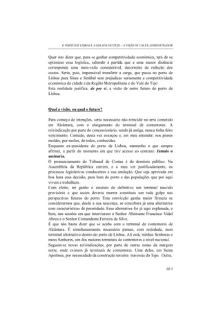 O PORTO DE LISBOA E A GOLADA DO TEJO – A VISÃO DE UM EX-ADMINISTRADOR
III-5
Quer isto dizer que, para se ganhar competitividade económica, terá de se
optimizar essa logística, sabendo à partida que a uma menor distância
corresponde uma mais-valia considerável, decorrente da redução dos
custos. Seria, pois, impensável transferir a carga, que passa no porto de
Lisboa para Sines e Setúbal sem prejudicar seriamente a competitividade
económica da cidade e da Região Metropolitana e do Vale do Tejo
Esta realidade justifica, de per si, a visão de outro futuro do porto de
Lisboa.
Qual a visão, ou qual o futuro?
Para começo de intenções, seria necessário não reincidir no erro cometido
em Alcântara, com o alargamento do terminal de contentores. A
reivindicação por parte do concessionário, sendo já antiga, nunca tinha feito
vencimento. Contudo, desta vez avançou e, em meu entender, nos piores
moldes, por razões, de todos, conhecidas.
Enquanto ex-presidente do porto de Lisboa, mantenho o que sempre
afirmei, a partir do momento em que tive acesso ao contrato: Jamais o
assinaria.
O pronunciamento do Tribunal de Contas é do domínio público. Na
Assembleia da República correm, e a meu ver justificadamente, os
processos legislativos conducentes á sua anulação. Que seja aprovada em
boa hora essa decisão, para bem do porto e das populações que por aqui
vivem e trabalham.
Com efeito, ter ganho o estatuto de definitivo um terminal nascido
provisório e que assim deveria morrer constituiu um rude golpe nas
perspectivas futuras do porto. Esta convicção ganha maior firmeza se
considerarmos que, desde a sua nascença, se concebera já uma alternativa
com características de perenidade. Essa alternativa foi já aqui explanada, e
bem, nas sessões em que intervieram o Senhor Almirante Francisco Vidal
Abreu e o Senhor Comandante Ferreira da Silva.
É que não basta dizer que se acaba com o terminal de contentores de
Alcântara. É simultaneamente necessário pensar, com seriedade, num
terminal alternativo dentro do porto de Lisboa. Ali está, minhas Senhoras e
meus Senhores, um dos maiores terminais de contentores a nível nacional.
Seguem-se novas reivindicações, por parte de outras zonas da margem
norte, onde existem já terminais de contentores. Uma delas, em Santa
Apolónia, por necessidade da construção terceira travessia do Tejo. Outra,
 