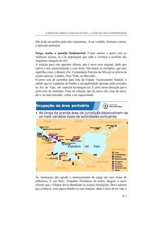 O PORTO DE LISBOA E A GOLADA DO TEJO – A VISÃO DE UM EX-ADMINISTRADOR
III-7
fala já de um jardim junto dos contentores. A ser verdade, limitará e muito,
a operação portuária.
Surge, assim, a questão fundamental: Como manter o porto com as
valências actuais, se é às populações que cabe a vivência e usufruto das
singulares margens do rio?
A solução para este aparente dilema, não é nova nem original, dado que
outros a têm experimentado e com êxito. São tantos os exemplos, que será
supérfluo citar, e demais o Sr. Comandante Ferreira da Silva já os referiu na
sessão anterior, Londres, New York, ou Marselha.
O porto tem de caminhar para fora da Cidade. Tecnicamente falando, é
sabido que as condições de fundos e navegabilidade óptimas estão alocadas
na foz do Tejo, em especial na margem sul. É, pois, nessa direcção que o
porto tem de caminhar. Uma tal solução, que já esteve em cima da mesa,
deve, no meu entender, voltar a ser equacionada.
Às Autarquias não agrada o manuseamento da carga nas suas zonas de
influência. É um facto. Enquanto Presidente do porto, cheguei a ouvir
afirmar que a Silopor devia abandonar as actuais instalações. Devo admitir
que conhecia, com algum detalhe as suas funções, dado o facto de ter sido o
 