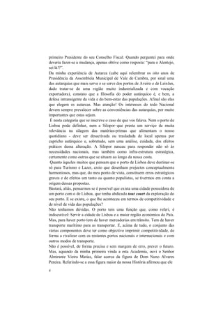 8
primeiro Presidente do seu Conselho Fiscal. Quando perguntei para onde
deveria fazer-se a mudança, apenas obtive como resposta: “para o Alentejo,
sei lá!?”.
Da minha experiência de Autarca (cabe aqui relembrar os oito anos de
Presidência da Assembleia Municipal de Vale de Cambra, por sinal uma
das autarquias que mais serve e se serve dos portos de Aveiro e de Leixões,
dado tratar-se de uma região muito industrializada e com vocação
exportadora), constato que a filosofia do poder autárquico é, e bem, a
defesa intransigente da vida e do bem-estar das populações. Afinal são elas
que elegem os autarcas. Mas atenção! Os interesses do todo Nacional
devem sempre prevalecer sobre as conveniências das autarquias, por muito
importantes que estas sejam.
É nesta categoria que se inscreve o caso de que vos falava. Nem o porto de
Lisboa pode definhar, nem a Silopor–que presta um serviço de muita
relevância na silagem das matérias-primas que alimentam o nosso
quotidiano - deve ser desactivada ou trasladada de local apenas por
capricho autárquico e, sobretudo, sem uma análise, cuidada, dos efeitos
práticos dessa alteração. A Silopor nasceu para responder não só às
necessidades nacionais, mas também como infra-estrutura estratégica,
certamente como outras que se situam ao longo da nossa costa.
Quanto àqueles muitos que pensam que o porto de Lisboa deve destinar-se
só para Turismo e Lazer, creio que desenham projectos conceptualmente
harmoniosos, mas que, do meu ponto de vista, constituem erros estratégicos
graves e de efeitos um tanto ou quanto populistas, se tivermos em conta a
origem dessas propostas.
Bastará, aliás, pensarmos se é possível que exista uma cidade possuidora de
um porto com o de Lisboa, que tenha abdicado tout court da exploração do
seu porto. E se existe, o que lhe aconteceu em termos de competitividade e
de nível de vida das populações?
Não tenhamos dúvidas. O porto tem uma função que, como referi, é
indiscutível: Servir a cidade de Lisboa e a maior região económica do País.
Mas, para haver porto tem de haver mercadorias em trânsito. Tem de haver
transporte marítimo para as transportar. E, acima de tudo, o conjunto das
várias componentes deve ter como objectivo imprimir competitividade, de
forma a rivalizar com os restantes portos nacionais e internacionais e com
outros modos de transporte.
Não é possível, de forma precisa e sem margem de erro, prever o futuro.
Mas, aquando da minha primeira vinda a esta Academia, ouvi o Senhor
Almirante Vieira Matias, falar acerca da figura de Dom Nuno Alvares
Pereira. Referindo-se a essa figura maior da nossa História afirmou que ele
 
