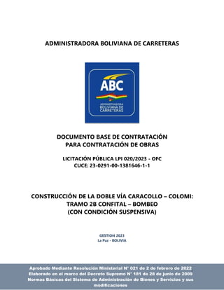 1
ADMINISTRADORA BOLIVIANA DE CARRETERAS
DOCUMENTO BASE DE CONTRATACIÓN
PARA CONTRATACIÓN DE OBRAS
LICITACIÓN PÚBLICA LPI 020/2023 - OFC
CUCE: 23-0291-00-1381646-1-1
CONSTRUCCIÓN DE LA DOBLE VÍA CARACOLLO – COLOMI:
TRAMO 2B CONFITAL – BOMBEO
(CON CONDICIÓN SUSPENSIVA)
GESTION 2023
La Paz - BOLIVIA
Aprobado Mediante Resolución Ministerial N° 021 de 2 de febrero de 2022
Elaborado en el marco del Decreto Supremo N° 181 de 28 de junio de 2009
Normas Básicas del Sistema de Administración de Bienes y Servicios y sus
modificaciones
 