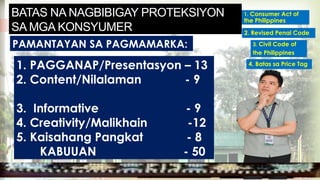 PAMANTAYAN SA PAGMAMARKA:
BATAS NA NAGBIBIGAY PROTEKSIYON
SA MGA KONSYUMER
1. PAGGANAP/Presentasyon – 13
2. Content/Nilalaman - 9
3. Informative - 9
4. Creativity/Malikhain -12
5. Kaisahang Pangkat - 8
KABUUAN - 50
MGA URI
KONSUMO MGA KARAPATAN
MGA KATANGIAN
MGA URI
KONSUMO MGA KARAPATAN
MGA KATANGIAN
1. Consumer Act of
the Philippines
2. Revised Penal Code
4. Batas sa Price Tag
3. Civil Code of
the Philippines
 