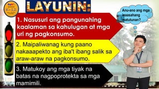
1. Nasusuri ang pangunahing
kaalaman sa kahulugan at mga
uri ng pagkonsumo.
2. Maipaliwanag kung paano
nakaaapekto ang iba't ibang salik sa
araw-araw na pagkonsumo.
Anu-ano ang mga
inaasahang
matutunan?
3. Matukoy ang mga tiyak na
batas na nagpoprotekta sa mga
mamimili.
 