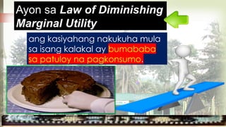 ang kasiyahang nakukuha mula
sa isang kalakal ay bumababa
sa patuloy na pagkonsumo.
Ayon sa Law of Diminishing
Marginal Utility
 