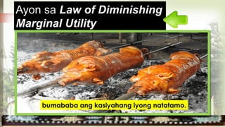 ang kasiyahang nakukuha mula
sa isang kalakal ay bumababa
sa patuloy na pagkonsumo.
Ayon sa Law of Diminishing
Marginal Utility
bumababa ang kasiyahang iyong natatamo.
 
