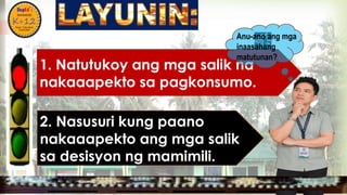 
1. Natutukoy ang mga salik na
nakaaapekto sa pagkonsumo.
MGA URI
KONSUMO MGA SALIK MGA KATANGIAN
Anu-ano ang mga
inaasahang
matutunan?
2. Nasusuri kung paano
nakaaapekto ang mga salik
sa desisyon ng mamimili.
 