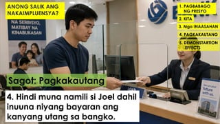 1. PAGBABAGO
NG PRESYO
2. KITA
3. Mga INAASAHAN
4. PAGKAKAUTANG
5. DEMONSTARTION
EFFECTS
Sagot: Pagkakautang
4. Hindi muna namili si Joel dahil
inuuna niyang bayaran ang
kanyang utang sa bangko.
ANONG SALIK ANG
NAKAIMPLUENSYA?
 