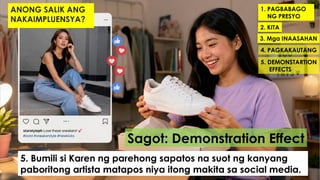 1. PAGBABAGO
NG PRESYO
2. KITA
3. Mga INAASAHAN
4. PAGKAKAUTANG
5. DEMONSTARTION
EFFECTS
Sagot: Demonstration Effect
5. Bumili si Karen ng parehong sapatos na suot ng kanyang
paboritong artista matapos niya itong makita sa social media.
ANONG SALIK ANG
NAKAIMPLUENSYA?
 