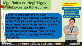 Batay sa mga panayam, bakit
mahalaga ang papel ng Consumer Act
of the Philippines at ng Batas sa Price Tag
sa pang-araw-araw na buhay ng mga
mamimili? Magbigay ng mga
konkretong halimbawa mula sa mga
naging pahayag ng mga inimbitang
panauhin.
1. Consumer Act of
the Philippines
2. Revised Penal Code
4. Batas sa Price Tag
3. Civil Code of
the Philippines
MGA URI
KONSUMO MGA KARAPATAN
MGA KATANGIAN
Mga Batas na Nagbibigay
Proteksyon sa Konsyumer
 