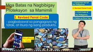 2. Revised Penal Code
- pagbabawal sa pangagaya ng
tatak, at itsura ng isang produkto.
This phone
is fake.
1. Consumer Act of
the Philippines
2. Revised Penal Code
4. Batas sa Price Tag
3. Civil Code of
the Philippines
Mga Batas na Nagbibigay
Proteksyon sa Mamimili
MGA URI
KONSUMO MGA KARAPATAN
MGA KATANGIAN
 