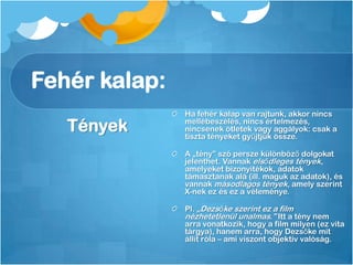 Fehér kalap:
Tények
Ha fehér kalap van rajtunk, akkor nincs
mellébeszélés, nincs értelmezés,
nincsenek ötletek vagy aggályok: csak a
tiszta tényeket gyűjtjük össze.
A „tény” szó persze különböző dolgokat
jelenthet. Vannak elsődleges tények,
amelyeket bizonyítékok, adatok
támasztanak alá (ill. maguk az adatok), és
vannak másodlagos tények, amely szerint
X-nek ez és ez a véleménye.
Pl. „Dezsőke szerint ez a film
nézhetetlenül unalmas.” Itt a tény nem
arra vonatkozik, hogy a film milyen (ez vita
tárgya), hanem arra, hogy Dezsőke mit
állít róla – ami viszont objektív valóság.
 