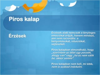 Piros kalap
Érzések
Érzések alatt nemcsak a tényleges
emóciókat értjük, hanem mindazt,
ami nem racionális: a
benyomásokat, intuíciókat,
sejtéseket.
Piros kalapban elmondható, hogy
„szerintem az ötlet úgy pocsék,
ahogy van” vagy „ha ez nem válik
be, akkor semmi”.
Piros kalapban nem kell, mi több,
nem is szabad indokolni.
 