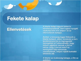 Fekete kalap
Ellenvetések
A fekete kalap nagyon ismerős
mindannyiunknak, mert egész nyugati
vitakultúránk erre alapul: ez az
ellenvetések kalapja.
Amikor a társaság tagjai fölteszik a
fekete kalapot, akkor mindenki (a terv
kezdeményezője és legnagyobb
támogatója is!) elmondhatja, hogy
milyen aggályai vannak a jövőre
nézve: hogy a tervet miért és
mennyiben látja károsnak,
veszélyesnek, milyen rejtett buktatói
lehetnek stb.
A fekete az óvatosság kalapja, a fék az
autóban.
 