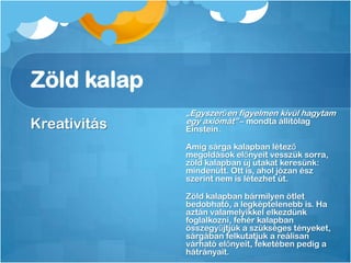 Zöld kalap
Kreativitás
„Egyszerűen figyelmen kívül hagytam
egy axiómát” – mondta állítólag
Einstein.
Amíg sárga kalapban létező
megoldások előnyeit vesszük sorra,
zöld kalapban új utakat keresünk:
mindenütt. Ott is, ahol józan ész
szerint nem is létezhet út.
Zöld kalapban bármilyen ötlet
bedobható, a legképtelenebb is. Ha
aztán valamelyikkel elkezdünk
foglalkozni, fehér kalapban
összegyűjtjük a szükséges tényeket,
sárgában felkutatjuk a reálisan
várható előnyeit, feketében pedig a
hátrányait.
 