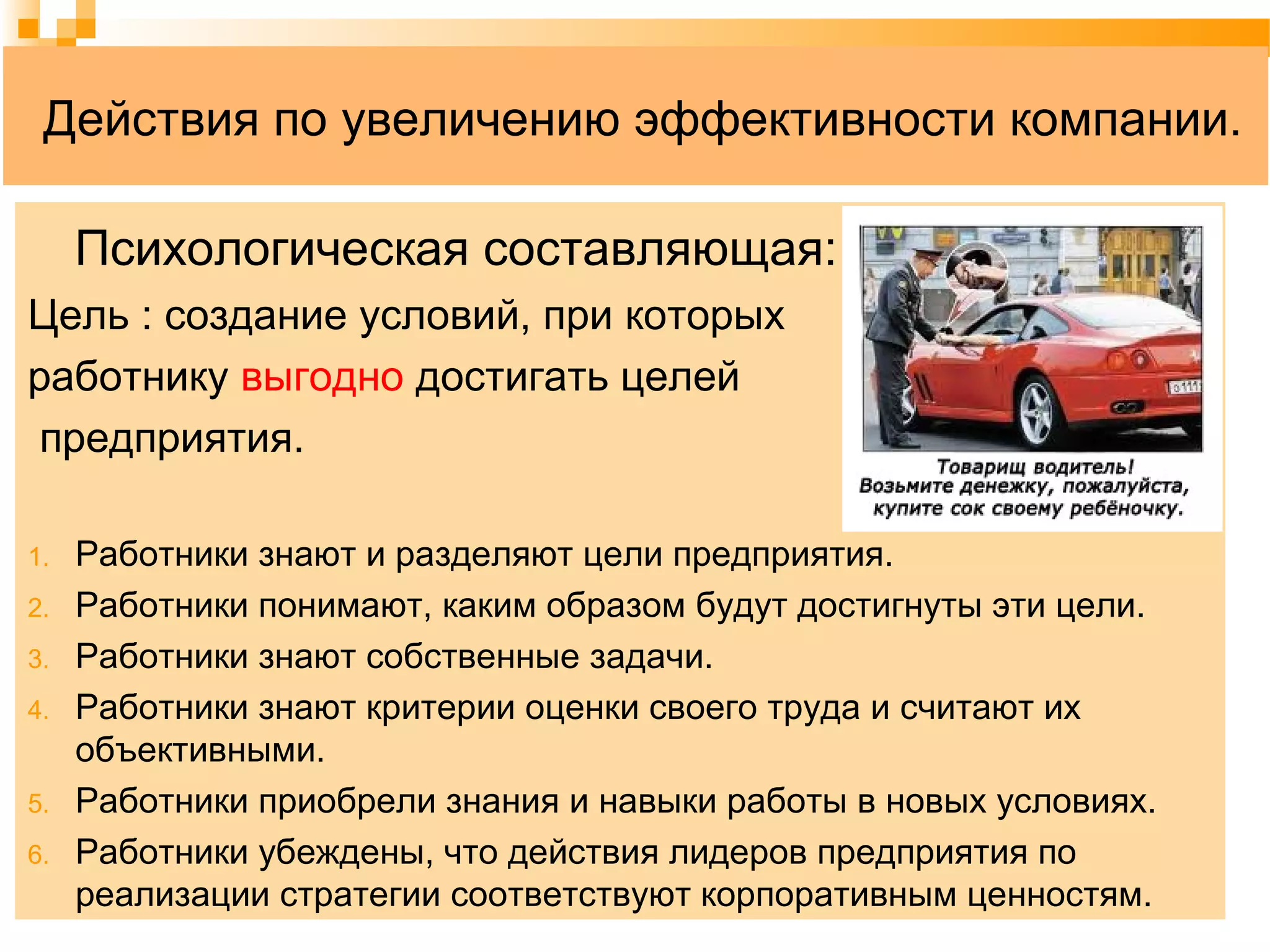 Действия по увеличению эффективности компании.
Психологическая составляющая:
Цель : создание условий, при которых
работнику выгодно достигать целей
предприятия.
1. Работники знают и разделяют цели предприятия.
2. Работники понимают, каким образом будут достигнуты эти цели.
3. Работники знают собственные задачи.
4. Работники знают критерии оценки своего труда и считают их
объективными.
5. Работники приобрели знания и навыки работы в новых условиях.
6. Работники убеждены, что действия лидеров предприятия по
реализации стратегии соответствуют корпоративным ценностям.
 