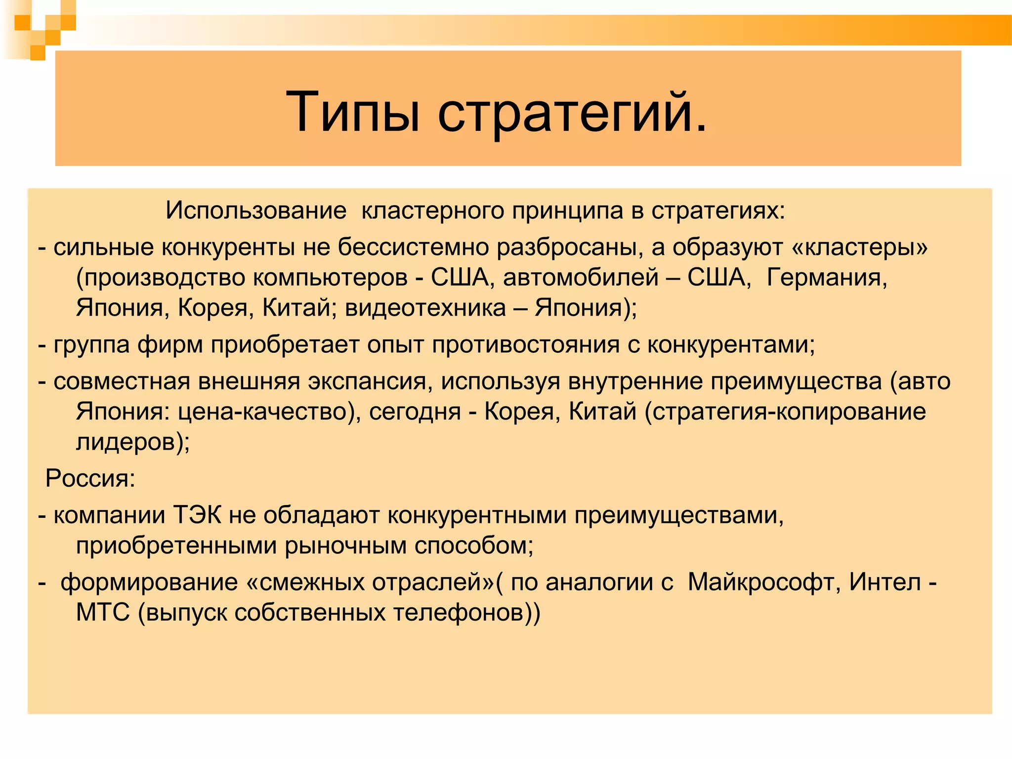Типы стратегий.
Использование кластерного принципа в стратегиях:
- сильные конкуренты не бессистемно разбросаны, а образуют «кластеры»
(производство компьютеров - США, автомобилей – США, Германия,
Япония, Корея, Китай; видеотехника – Япония);
- группа фирм приобретает опыт противостояния с конкурентами;
- совместная внешняя экспансия, используя внутренние преимущества (авто
Япония: цена-качество), сегодня - Корея, Китай (стратегия-копирование
лидеров);
Россия:
- компании ТЭК не обладают конкурентными преимуществами,
приобретенными рыночным способом;
- формирование «смежных отраслей»( по аналогии с Майкрософт, Интел -
МТС (выпуск собственных телефонов))
 