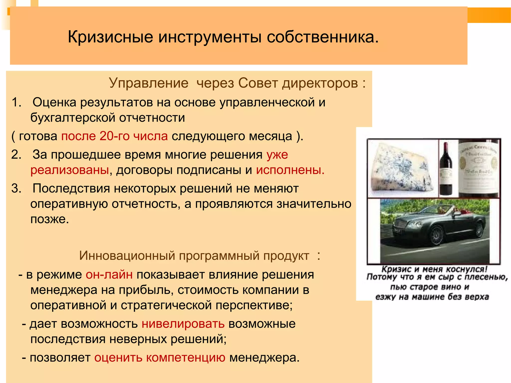 Кризисные инструменты собственника.
Управление через Совет директоров :
1. Оценка результатов на основе управленческой и
бухгалтерской отчетности
( готова после 20-го числа следующего месяца ).
2. За прошедшее время многие решения уже
реализованы, договоры подписаны и исполнены.
3. Последствия некоторых решений не меняют
оперативную отчетность, а проявляются значительно
позже.
Инновационный программный продукт :
- в режиме он-лайн показывает влияние решения
менеджера на прибыль, стоимость компании в
оперативной и стратегической перспективе;
- дает возможность нивелировать возможные
последствия неверных решений;
- позволяет оценить компетенцию менеджера.
 
