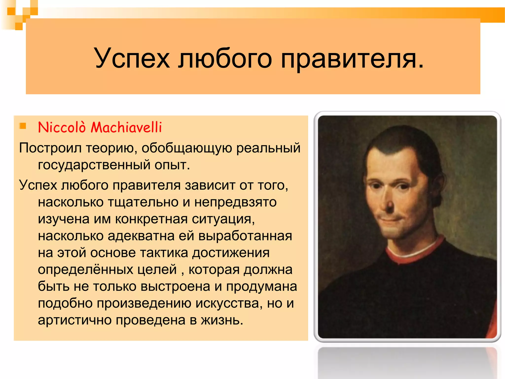 Успех любого правителя.
 Niccolò Machiavelli
Построил теорию, обобщающую реальный
государственный опыт.
Успех любого правителя зависит от того,
насколько тщательно и непредвзято
изучена им конкретная ситуация,
насколько адекватна ей выработанная
на этой основе тактика достижения
определённых целей , которая должна
быть не только выстроена и продумана
подобно произведению искусства, но и
артистично проведена в жизнь.
 