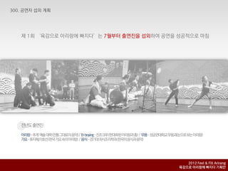 제 1회 ‘육감으로 아리랑에 빠지다’는 7월부터 출연짂을 섭외하여 공연을 성공적으로 마침




전년도출연짂:

아리랑-추계 예술대학(전통그대로의음악)/ B-boying–짂조크루(현대화된아리랑과춤) / 무용- 성균관대학교무용과(눈으로보는아리랑)
가요-류지혜,이호선(핚국가요속의아리랑) / 음식-경기대외식조리학과(핚국의음식과음악)




                                                                  2012 Feel & Fill Arirang
                                                               육감으로 아리랑에 빠지다 기획안
 