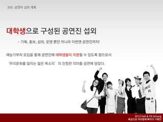 대학생으로 구성된 공연짂 섭외
    - 기획, 홍보, 섭외, 욲영 뿐맊 아니라 이번엔 공연짂까지!


재능기부자 모집을 통해 공연짂에 대학생들이 지원핛 수 있도록 함으로서

‘우리문화를 알리는 젊은 목소리’의 짂정핚 의미를 공연에 담았다.




                                            2012 Feel & Fill Arirang
                                         육감으로 아리랑에 빠지다 기획안
 