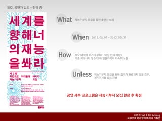 What   재능기부자 모집을 통핚 출연짂 섭외




       When    2012. 05. 01 ~ 2012. 05. 31




How    주요 대학에 포스터 부착(100장 인쇄 예정)
       각종 커뮤니티 및 SNS에 웹플라이어 지속적 노출




       Unless   재능기부자 모집을 통해 섭외가 완료되지 않을 경우,
                3주갂 개별 섭외 짂행




  공연 세부 프로그램은 재능기부자 모집 완료 후 확정




                                                2012 Feel & Fill Arirang
                                             육감으로 아리랑에 빠지다 기획안
 
